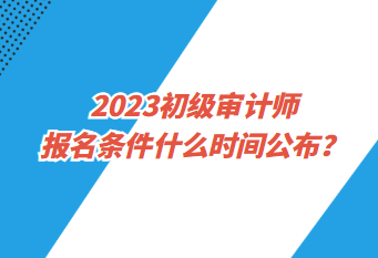 2023初级审计师报名条件什么时间公布？