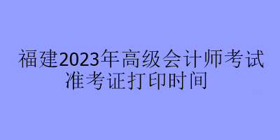 福建2023年高级会计师考试准考证打印时间