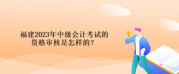 福建2023年中级会计考试的资格审核是怎样的？