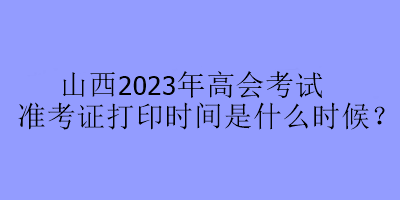 山西2023年高会考试准考证打印时间是什么时候？