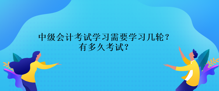 中级会计考试学习需要学习几轮？还有多久考试？