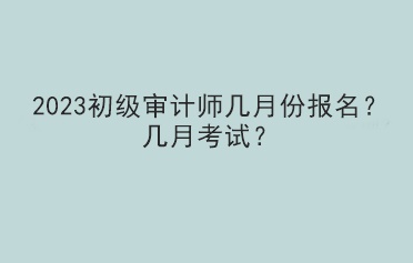 2023初级审计师几月份报名？几月考试？