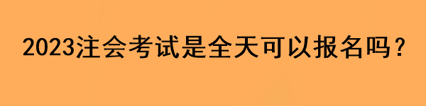 2023注会考试是全天可以报名吗？