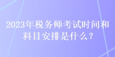 2023年税务师考试时间和科目安排是什么？