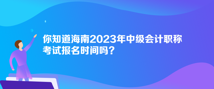 你知道海南2023年中级会计职称考试报名时间吗？