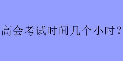 高会考试时间几个小时？