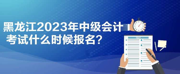 黑龙江2023年中级会计考试什么时候报名？