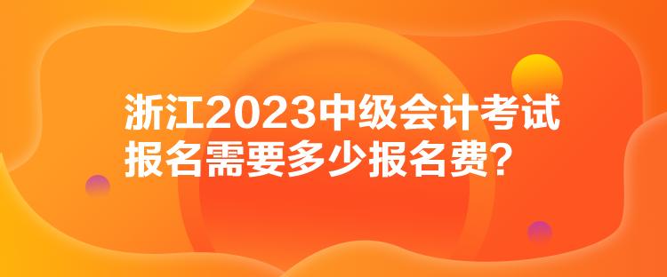 浙江2023中级会计考试报名需要多少报名费？