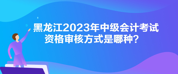 黑龙江2023年中级会计考试资格审核方式是哪种？