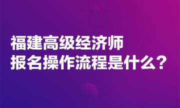 福建高级经济师报名操作流程是什么？