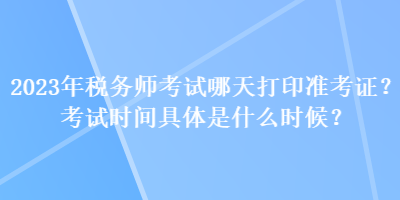 2023年税务师考试哪天打印准考证？考试时间具体是什么时候？