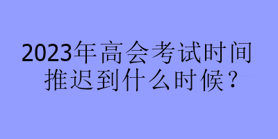 2023年高会考试时间推迟到什么时候？