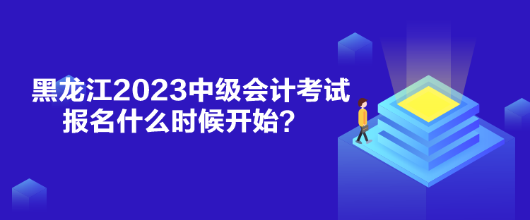 黑龙江2023中级会计考试报名什么时候开始？
