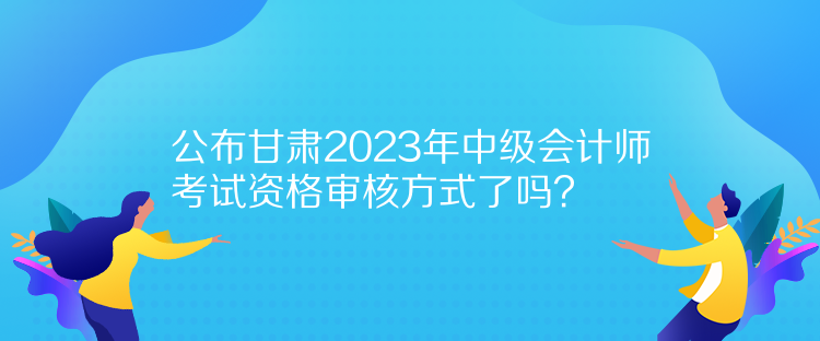 公布甘肃2023年中级会计师考试资格审核方式了吗？