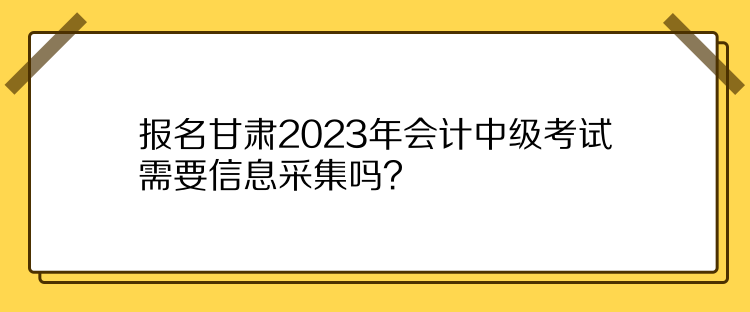 报名甘肃2023年会计中级考试需要信息采集吗？