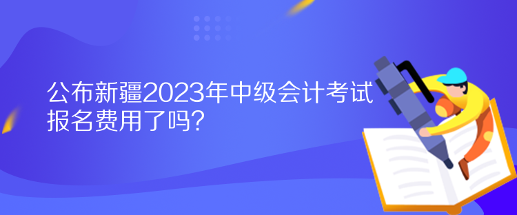 公布新疆2023年中级会计考试报名费用了吗？