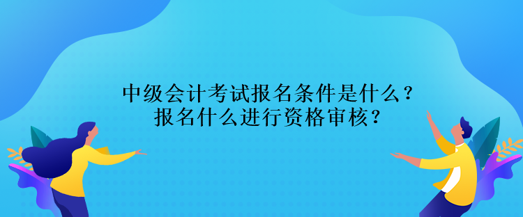 中级会计考试报名条件是什么？报名什么进行资格审核？