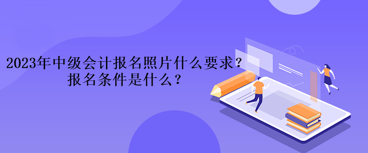 2023年中级会计考试报名照片什么要求？报名条件是什么？