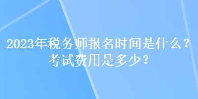 2023年税务师报名时间是什么？考试费用是多少？