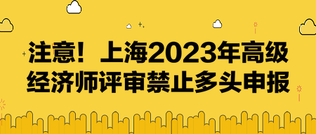 注意！上海2023年高级经济师评审禁止多头申报！