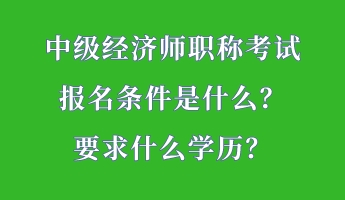 中级经济师职称考试报名条件是什么？要求什么学历？