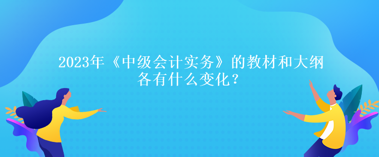 2023年《中级会计实务》的教材和大纲各有什么变化？