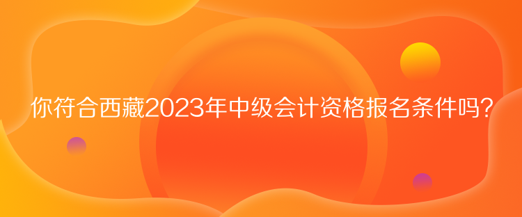 你符合西藏2023年中级会计资格报名条件吗？