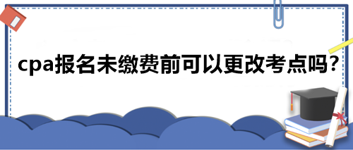 cpa报名未缴费前可以更改考点吗？