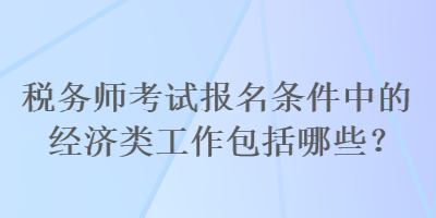 税务师考试报名条件中的经济类工作包括哪些？