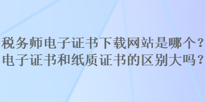 税务师电子证书下载网站是哪个？电子证书和纸质证书的区别大吗？