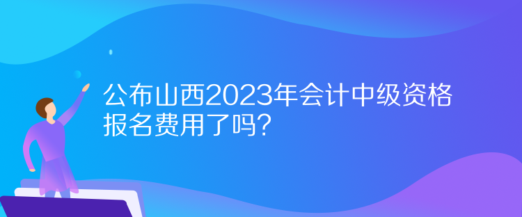 公布山西2023年会计中级资格报名费用了吗？