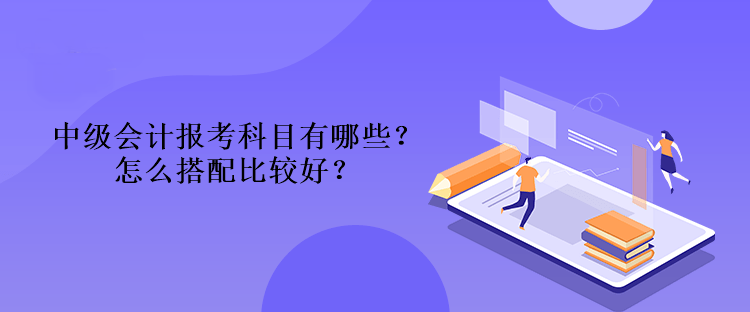 中级会计报考科目有哪些？怎么搭配比较好？