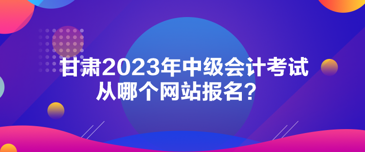 甘肃2023年中级会计考试从哪个网站报名？