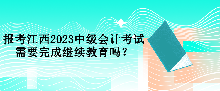 报考江西2023中级会计考试需要完成继续教育吗？