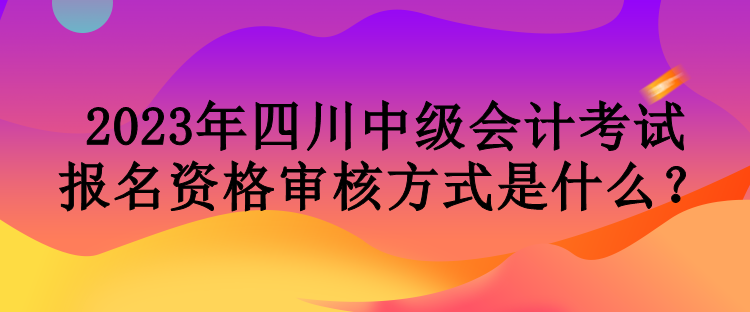 2023年四川中级会计考试报名资格审核方式是什么？