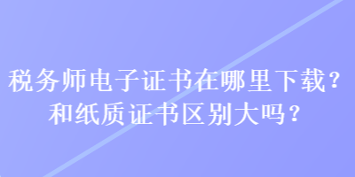 税务师电子证书在哪里下载？和纸质证书区别大吗？