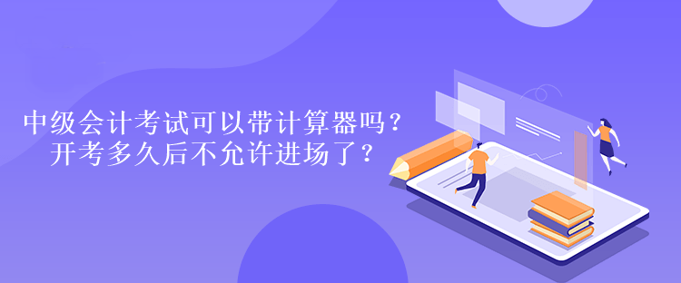 中级会计考试可以带计算器吗？开考多久后不允许进场了？