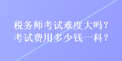 税务师考试难度大吗？考试费用多少钱一科？