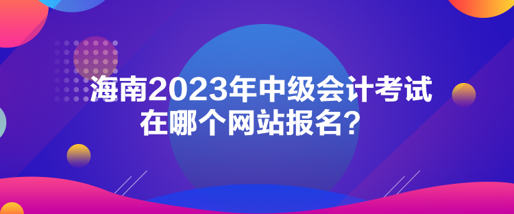 海南2023年中级会计考试在哪个网站报名？