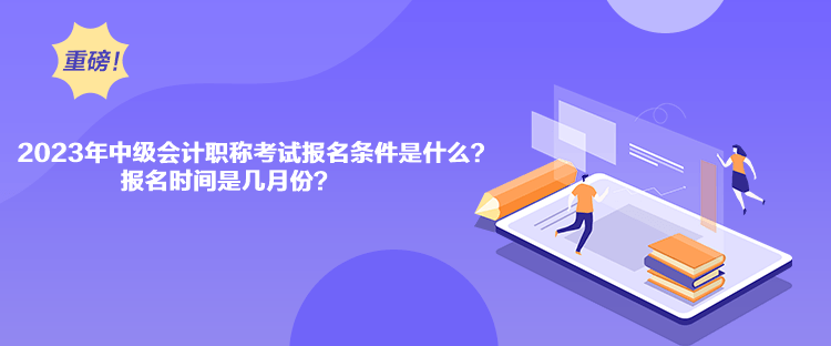 2023年中级会计职称考试报名条件是什么？报名时间是几月份？