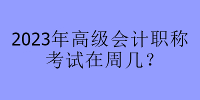 2023年高级会计职称考试在周几？