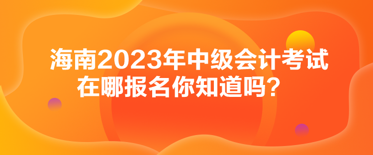 海南2023年中级会计考试在哪报名你知道吗？