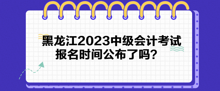 黑龙江2023中级会计考试报名时间公布了吗？