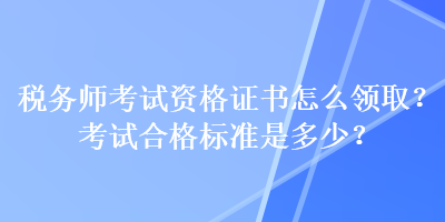 税务师考试资格证书怎么领取？考试合格标准是多少？