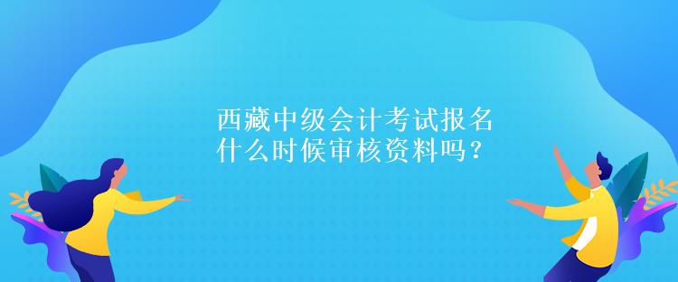 西藏中级会计考试报名什么时候审核资料吗？