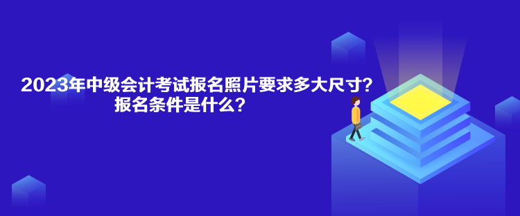 2023年中级会计考试报名照片要求多大尺寸？报名条件是什么？