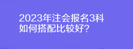 2023年注会报名3科如何搭配比较好？