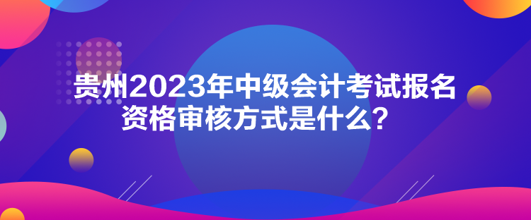 贵州2023年中级会计考试报名资格审核方式是什么？