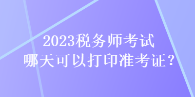 2023税务师考试哪天可以打印准考证？