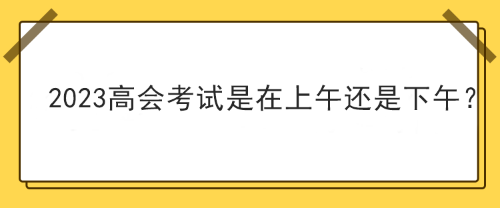 2023年高级会计师考试在上午考还是下午考？